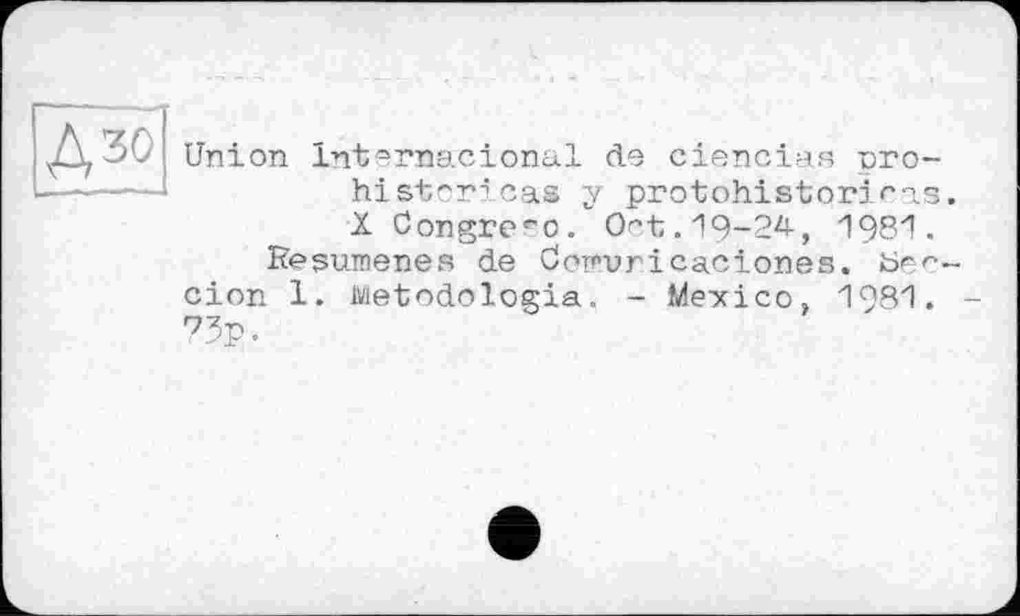 ﻿Uni
on Internacional de сіепсіая pro-historicas y protohistory ras X Congre^o. Oct. 19-24-, 1981.
Reßumenes de öopuricaciones. Ьес
cion 1. Metodologia. - Mexico, 1981. 75p.